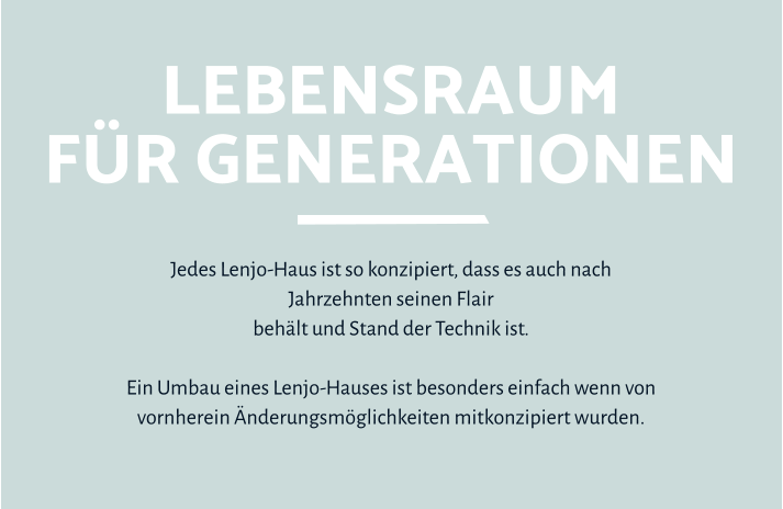 Lebensraumfür Generationen Jedes Lenjo-Haus ist so konzipiert, dass es auch nach Jahrzehnten seinen Flair  behält und Stand der Technik ist.   Ein Umbau eines Lenjo-Hauses ist besonders einfach wenn von vornherein Änderungsmöglichkeiten mitkonzipiert wurden.