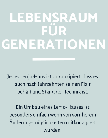 Lebensraumfür Generationen Jedes Lenjo-Haus ist so konzipiert, dass es auch nach Jahrzehnten seinen Flair  behält und Stand der Technik ist.   Ein Umbau eines Lenjo-Hauses ist besonders einfach wenn von vornherein Änderungsmöglichkeiten mitkonzipiert wurden.